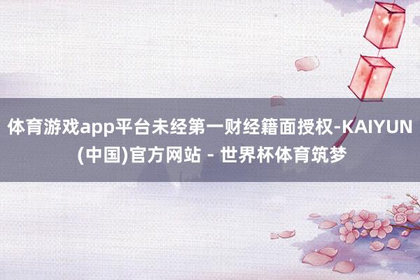 体育游戏app平台未经第一财经籍面授权-KAIYUN (中国)官方网站 - 世界杯体育筑梦
