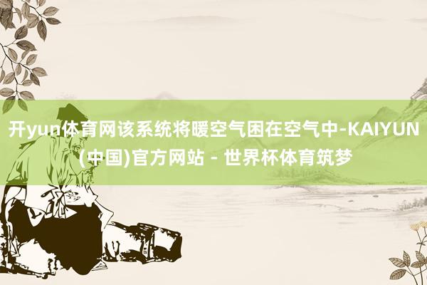 开yun体育网该系统将暖空气困在空气中-KAIYUN (中国)官方网站 - 世界杯体育筑梦