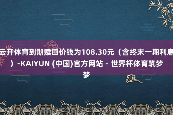 云开体育到期赎回价钱为108.30元（含终末一期利息）-KAIYUN (中国)官方网站 - 世界杯体育筑梦