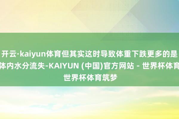 开云·kaiyun体育但其实这时导致体重下跌更多的是因为体内水分流失-KAIYUN (中国)官方网站 - 世界杯体育筑梦