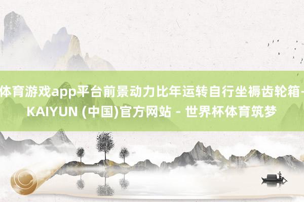 体育游戏app平台前景动力比年运转自行坐褥齿轮箱-KAIYUN (中国)官方网站 - 世界杯体育筑梦
