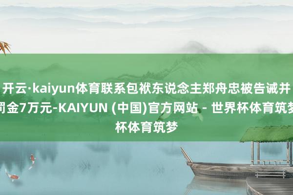 开云·kaiyun体育联系包袱东说念主郑舟忠被告诫并罚金7万元-KAIYUN (中国)官方网站 - 世界杯体育筑梦