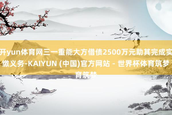 开yun体育网三一重能大方借债2500万元助其完成实缴义务-KAIYUN (中国)官方网站 - 世界杯体育筑梦