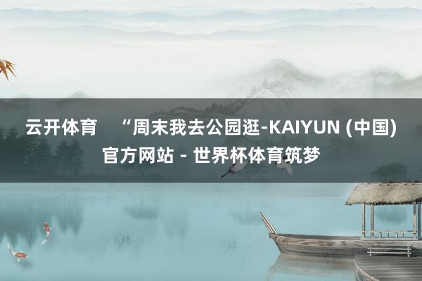 云开体育    “周末我去公园逛-KAIYUN (中国)官方网站 - 世界杯体育筑梦