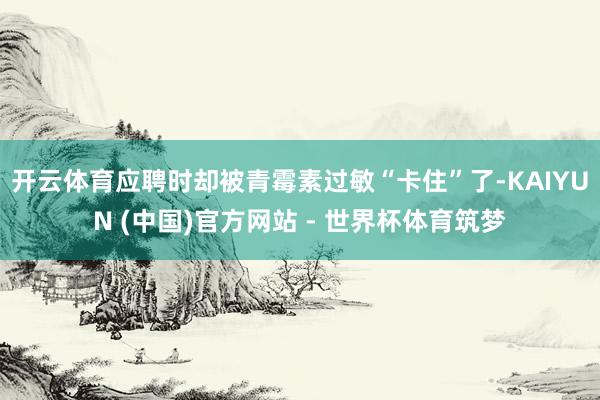 开云体育应聘时却被青霉素过敏“卡住”了-KAIYUN (中国)官方网站 - 世界杯体育筑梦