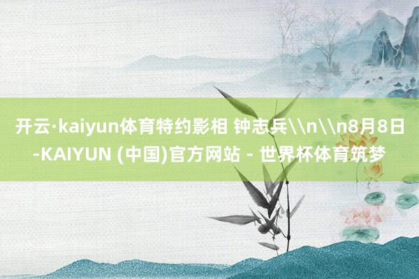 开云·kaiyun体育特约影相 钟志兵\n\n8月8日-KAIYUN (中国)官方网站 - 世界杯体育筑梦