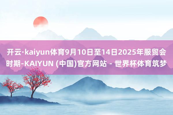 开云·kaiyun体育9月10日至14日2025年服贸会时期-KAIYUN (中国)官方网站 - 世界杯体育筑梦