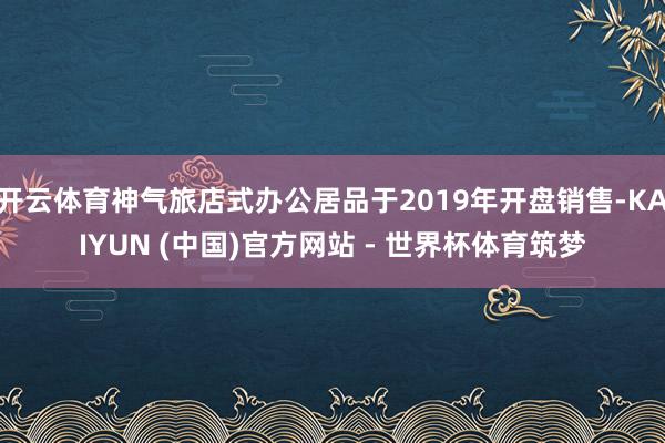开云体育神气旅店式办公居品于2019年开盘销售-KAIYUN (中国)官方网站 - 世界杯体育筑梦