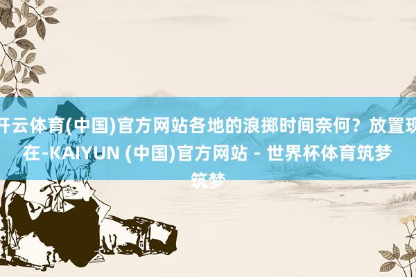 开云体育(中国)官方网站各地的浪掷时间奈何？放置现在-KAIYUN (中国)官方网站 - 世界杯体育筑梦