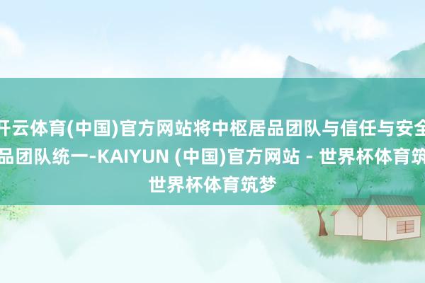 开云体育(中国)官方网站将中枢居品团队与信任与安全居品团队统一-KAIYUN (中国)官方网站 - 世界杯体育筑梦
