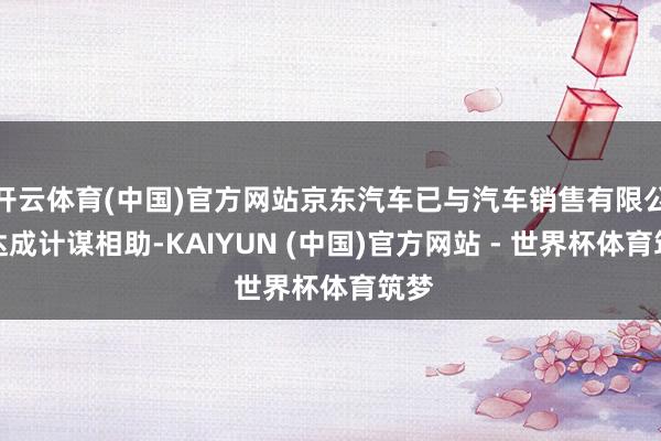 开云体育(中国)官方网站京东汽车已与汽车销售有限公司达成计谋相助-KAIYUN (中国)官方网站 - 世界杯体育筑梦