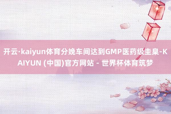 开云·kaiyun体育分娩车间达到GMP医药级圭臬-KAIYUN (中国)官方网站 - 世界杯体育筑梦