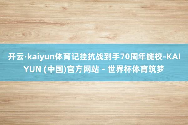开云·kaiyun体育记挂抗战到手70周年雠校-KAIYUN (中国)官方网站 - 世界杯体育筑梦