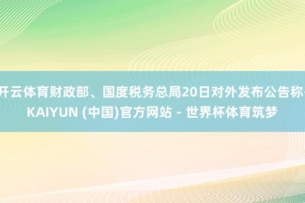 开云体育财政部、国度税务总局20日对外发布公告称-KAIYUN (中国)官方网站 - 世界杯体育筑梦