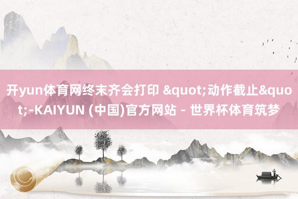 开yun体育网终末齐会打印 "动作截止"-KAIYUN (中国)官方网站 - 世界杯体育筑梦