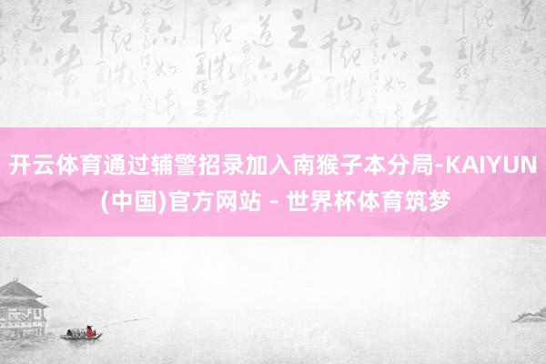 开云体育通过辅警招录加入南猴子本分局-KAIYUN (中国)官方网站 - 世界杯体育筑梦