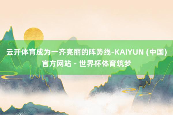 云开体育成为一齐亮丽的阵势线-KAIYUN (中国)官方网站 - 世界杯体育筑梦