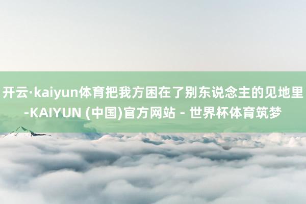 开云·kaiyun体育把我方困在了别东说念主的见地里-KAIYUN (中国)官方网站 - 世界杯体育筑梦