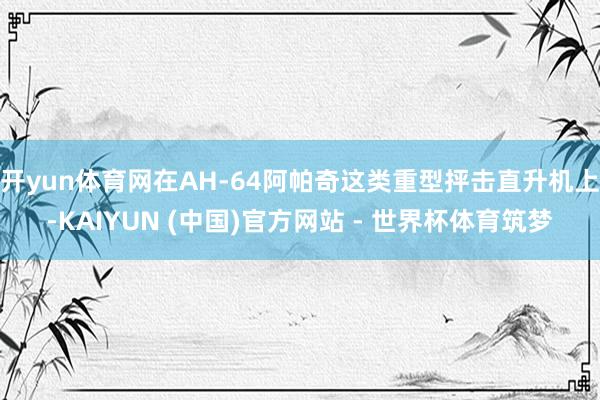开yun体育网在AH-64阿帕奇这类重型抨击直升机上-KAIYUN (中国)官方网站 - 世界杯体育筑梦