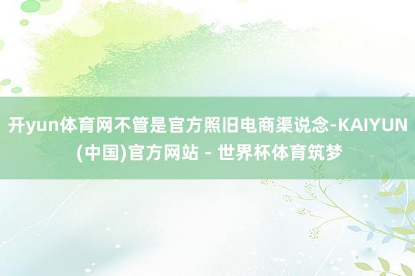 开yun体育网不管是官方照旧电商渠说念-KAIYUN (中国)官方网站 - 世界杯体育筑梦