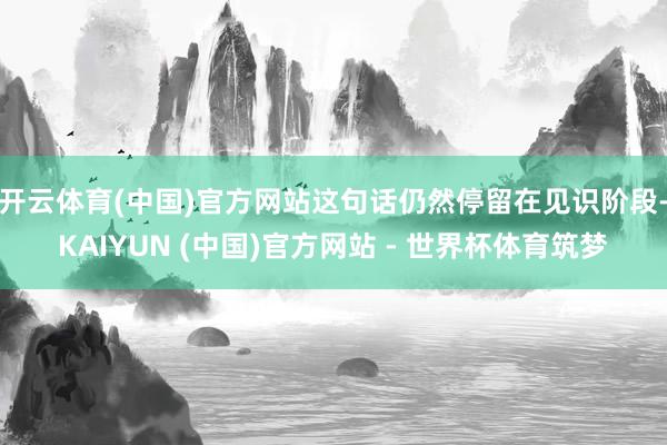 开云体育(中国)官方网站这句话仍然停留在见识阶段-KAIYUN (中国)官方网站 - 世界杯体育筑梦