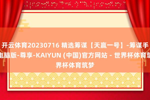 开云体育20230716 精选筹谋【天赢一号】-筹谋手机电脑版-尊享-KAIYUN (中国)官方网站 - 世界杯体育筑梦