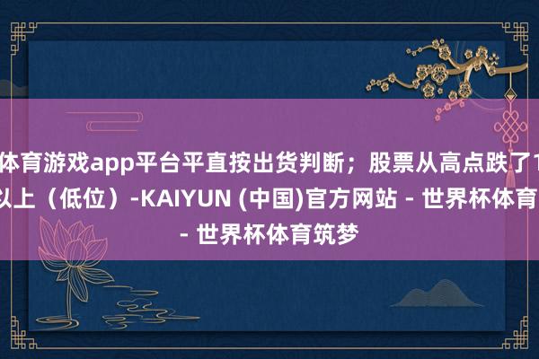 体育游戏app平台平直按出货判断；股票从高点跌了15%以上（低位）-KAIYUN (中国)官方网站 - 世界杯体育筑梦
