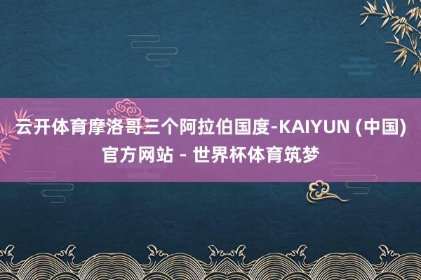 云开体育摩洛哥三个阿拉伯国度-KAIYUN (中国)官方网站 - 世界杯体育筑梦