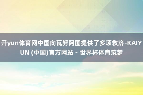 开yun体育网中国向瓦努阿图提供了多项救济-KAIYUN (中国)官方网站 - 世界杯体育筑梦