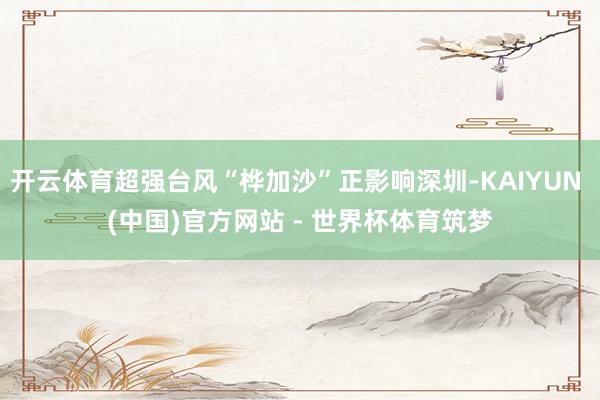 开云体育超强台风“桦加沙”正影响深圳-KAIYUN (中国)官方网站 - 世界杯体育筑梦