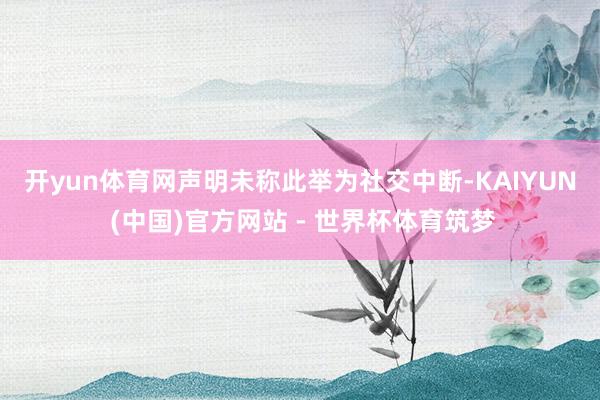 开yun体育网　　声明未称此举为社交中断-KAIYUN (中国)官方网站 - 世界杯体育筑梦