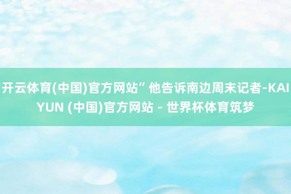 开云体育(中国)官方网站”他告诉南边周末记者-KAIYUN (中国)官方网站 - 世界杯体育筑梦