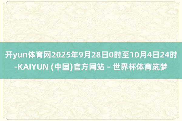 开yun体育网2025年9月28日0时至10月4日24时-KAIYUN (中国)官方网站 - 世界杯体育筑梦