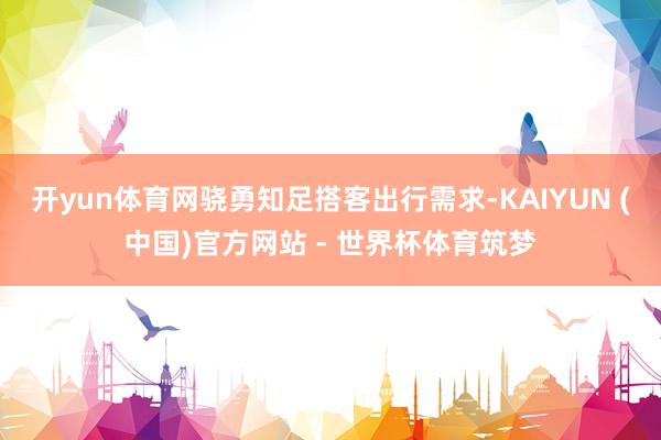 开yun体育网骁勇知足搭客出行需求-KAIYUN (中国)官方网站 - 世界杯体育筑梦