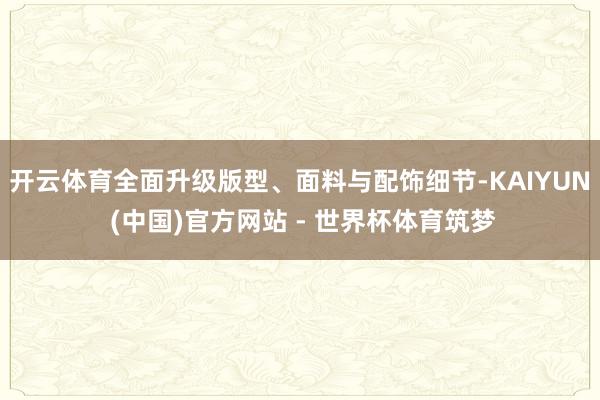 开云体育全面升级版型、面料与配饰细节-KAIYUN (中国)官方网站 - 世界杯体育筑梦