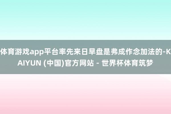体育游戏app平台率先来日早盘是弗成作念加法的-KAIYUN (中国)官方网站 - 世界杯体育筑梦