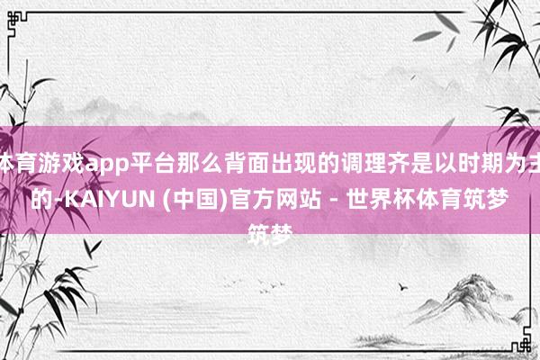 体育游戏app平台那么背面出现的调理齐是以时期为主的-KAIYUN (中国)官方网站 - 世界杯体育筑梦