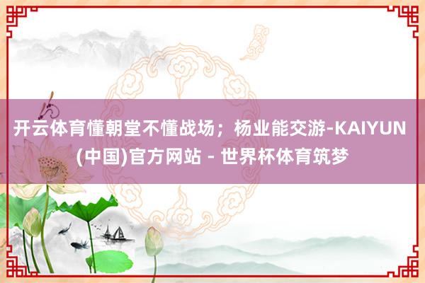 开云体育懂朝堂不懂战场;杨业能交游-KAIYUN (中国)官方网站 - 世界杯体育筑梦