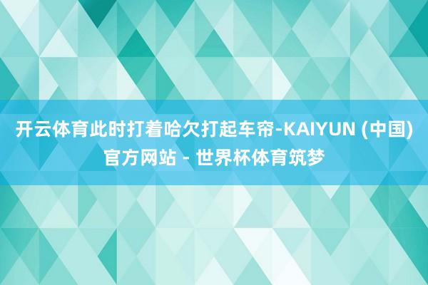 开云体育此时打着哈欠打起车帘-KAIYUN (中国)官方网站 - 世界杯体育筑梦