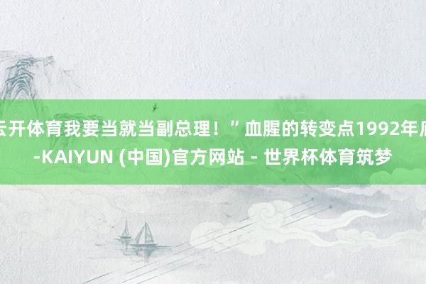 云开体育我要当就当副总理！”血腥的转变点1992年底-KAIYUN (中国)官方网站 - 世界杯体育筑梦
