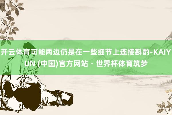 开云体育可能两边仍是在一些细节上连接斟酌-KAIYUN (中国)官方网站 - 世界杯体育筑梦