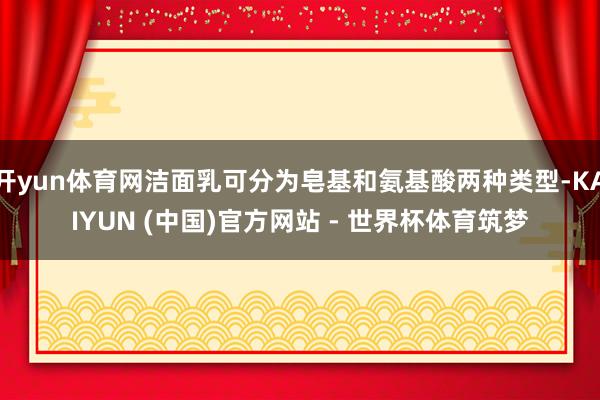 开yun体育网洁面乳可分为皂基和氨基酸两种类型-KAIYUN (中国)官方网站 - 世界杯体育筑梦