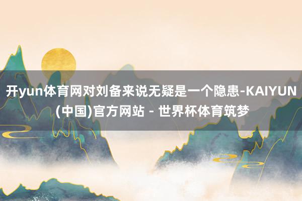 开yun体育网对刘备来说无疑是一个隐患-KAIYUN (中国)官方网站 - 世界杯体育筑梦