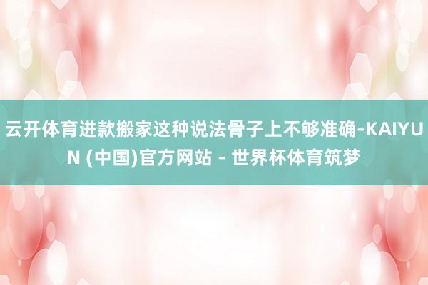 云开体育进款搬家这种说法骨子上不够准确-KAIYUN (中国)官方网站 - 世界杯体育筑梦