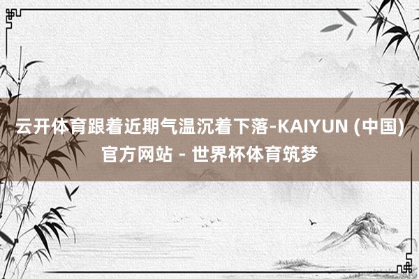 云开体育跟着近期气温沉着下落-KAIYUN (中国)官方网站 - 世界杯体育筑梦