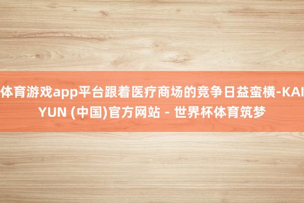 体育游戏app平台跟着医疗商场的竞争日益蛮横-KAIYUN (中国)官方网站 - 世界杯体育筑梦