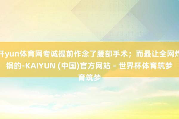 开yun体育网专诚提前作念了腰部手术；而最让全网炸锅的-KAIYUN (中国)官方网站 - 世界杯体育筑梦