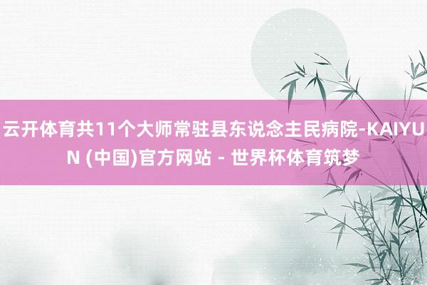 云开体育共11个大师常驻县东说念主民病院-KAIYUN (中国)官方网站 - 世界杯体育筑梦