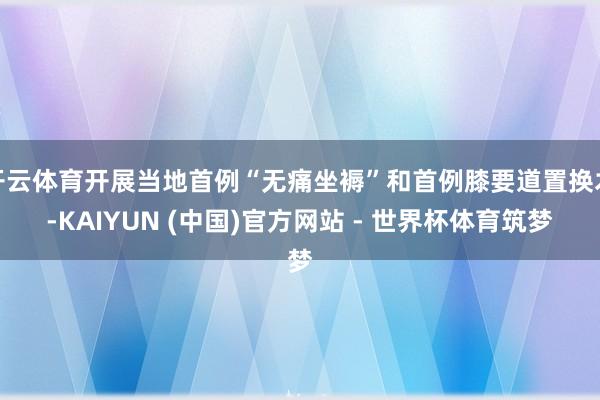 开云体育开展当地首例“无痛坐褥”和首例膝要道置换术-KAIYUN (中国)官方网站 - 世界杯体育筑梦