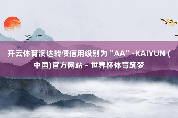 开云体育润达转债信用级别为“AA”-KAIYUN (中国)官方网站 - 世界杯体育筑梦